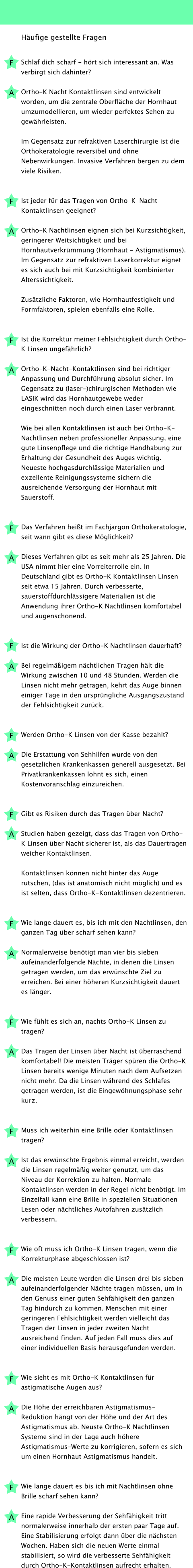 Häufige gestellte Fragen  Schlaf dich scharf - hört sich interessant an. Was verbirgt sich dahinter?  Ortho-K Nacht Kontaktlinsen sind entwickelt worden, um die zentrale Oberfläche der Hornhaut umzumodellieren, um wieder perfektes Sehen zu gewährleisten.  Im Gegensatz zur refraktiven Laserchirurgie ist die Orthokeratologie reversibel und ohne Nebenwirkungen. Invasive Verfahren bergen zu dem viele Risiken.    Ist jeder für das Tragen von Ortho-K-Nacht-Kontaktlinsen geeignet?  Ortho-K Nachtlinsen eignen sich bei Kurzsichtigkeit, geringerer Weitsichtigkeit und bei Hornhautverkrümmung (Hornhaut - Astigmatismus). Im Gegensatz zur refraktiven Laserkorrektur eignet es sich auch bei mit Kurzsichtigkeit kombinierter Alterssichtigkeit.  Zusätzliche Faktoren, wie Hornhautfestigkeit und Formfaktoren, spielen ebenfalls eine Rolle.    Ist die Korrektur meiner Fehlsichtigkeit durch Ortho-K Linsen ungefährlich?  Ortho-K-Nacht-Kontaktlinsen sind bei richtiger Anpassung und Durchführung absolut sicher. Im Gegensatz zu (laser-)chirurgischen Methoden wie LASIK wird das Hornhautgewebe weder eingeschnitten noch durch einen Laser verbrannt.  Wie bei allen Kontaktlinsen ist auch bei Ortho-K-Nachtlinsen neben professioneller Anpassung, eine gute Linsenpflege und die richtige Handhabung zur Erhaltung der Gesundheit des Auges wichtig. Neueste hochgasdurchlässige Materialien und exzellente Reinigungssysteme sichern die ausreichende Versorgung der Hornhaut mit Sauerstoff.    Das Verfahren heißt im Fachjargon Orthokeratologie, seit wann gibt es diese Möglichkeit?  Dieses Verfahren gibt es seit mehr als 25 Jahren. Die USA nimmt hier eine Vorreiterrolle ein. In Deutschland gibt es Ortho-K Kontaktlinsen Linsen seit etwa 15 Jahren. Durch verbesserte, sauerstoffdurchlässigere Materialien ist die Anwendung ihrer Ortho-K Nachtlinsen komfortabel und augenschonend.    Ist die Wirkung der Ortho-K Nachtlinsen dauerhaft?  Bei regelmäßigem nächtlichen Tragen hält die Wirkung zwischen 10 und 48 Stunden. Werden die Linsen nicht mehr getragen, kehrt das Auge binnen einiger Tage in den ursprüngliche Ausgangszustand der Fehlsichtigkeit zurück.    Werden Ortho-K Linsen von der Kasse bezahlt?  Die Erstattung von Sehhilfen wurde von den gesetzlichen Krankenkassen generell ausgesetzt. Bei Privatkrankenkassen lohnt es sich, einen Kostenvoranschlag einzureichen.    Gibt es Risiken durch das Tragen über Nacht?  Studien haben gezeigt, dass das Tragen von Ortho-K Linsen über Nacht sicherer ist, als das Dauertragen weicher Kontaktlinsen.  Kontaktlinsen können nicht hinter das Auge rutschen, (das ist anatomisch nicht möglich) und es ist selten, dass Ortho-K-Kontaktlinsen dezentrieren.    Wie lange dauert es, bis ich mit den Nachtlinsen, den ganzen Tag über scharf sehen kann?  Normalerweise benötigt man vier bis sieben aufeinanderfolgende Nächte, in denen die Linsen getragen werden, um das erwünschte Ziel zu erreichen. Bei einer höheren Kurzsichtigkeit dauert es länger.    Wie fühlt es sich an, nachts Ortho-K Linsen zu tragen?  Das Tragen der Linsen über Nacht ist überraschend komfortabel! Die meisten Träger spüren die Ortho-K Linsen bereits wenige Minuten nach dem Aufsetzen nicht mehr. Da die Linsen während des Schlafes getragen werden, ist die Eingewöhnungsphase sehr kurz.    Muss ich weiterhin eine Brille oder Kontaktlinsen tragen?  Ist das erwünschte Ergebnis einmal erreicht, werden die Linsen regelmäßig weiter genutzt, um das Niveau der Korrektion zu halten. Normale Kontaktlinsen werden in der Regel nicht benötigt. Im Einzelfall kann eine Brille in speziellen Situationen Lesen oder nächtliches Autofahren zusätzlich verbessern.    Wie oft muss ich Ortho-K Linsen tragen, wenn die Korrekturphase abgeschlossen ist?  Die meisten Leute werden die Linsen drei bis sieben aufeinanderfolgender Nächte tragen müssen, um in den Genuss einer guten Sehfähigkeit den ganzen Tag hindurch zu kommen. Menschen mit einer geringeren Fehlsichtigkeit werden vielleicht das Tragen der Linsen in jeder zweiten Nacht ausreichend finden. Auf jeden Fall muss dies auf einer individuellen Basis herausgefunden werden.    Wie sieht es mit Ortho-K Kontaktlinsen für astigmatische Augen aus?  Die Höhe der erreichbaren Astigmatismus-Reduktion hängt von der Höhe und der Art des Astigmatismus ab. Neuste Ortho-K Nachtlinsen Systeme sind in der Lage auch höhere Astigmatismus-Werte zu korrigieren, sofern es sich um einen Hornhaut Astigmatismus handelt.    Wie lange dauert es bis ich mit Nachtlinsen ohne Brille scharf sehen kann?  Eine rapide Verbesserung der Sehfähigkeit tritt normalerweise innerhalb der ersten paar Tage auf. Eine Stabilisierung erfolgt dann über die nächsten Wochen. Haben sich die neuen Werte einmal stabilisiert, so wird die verbesserte Sehfähigkeit durch Ortho-K-Kontaktlinsen aufrecht erhalten.  F A F A F A F A F A F A F A F A F A F A F A F A F A